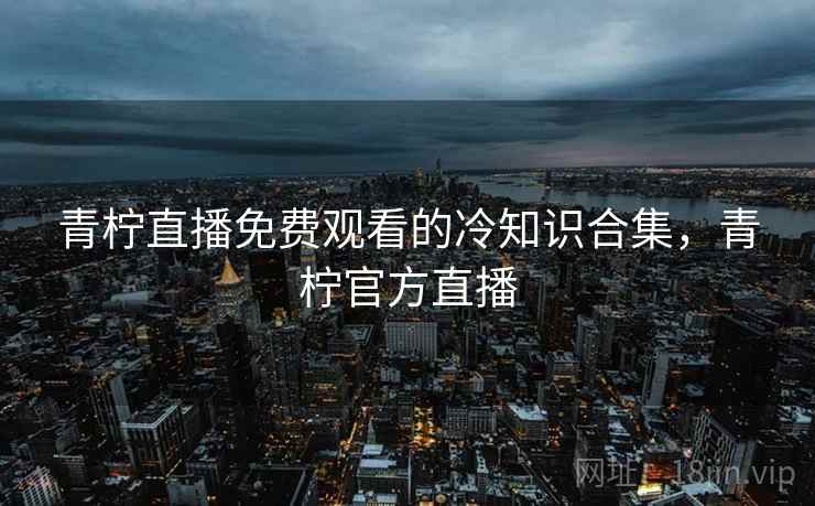 青柠直播免费观看的冷知识合集,青柠官方直播 青柠直播免费观看的冷知识合集,青柠官方直播