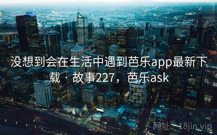 没想到会在生活中遇到芭乐app最新下载 · 故事227,芭乐ask 没想到会在生活中遇到芭乐app最新下载 · 故事227,芭乐ask