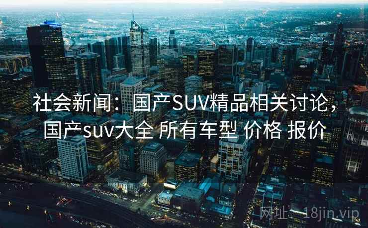 社会新闻:国产SUV精品相关讨论,国产suv大全 所有车型 价格 报价 社会新闻:国产SUV精品相关讨论,国产suv大全 所有车型 价格 报价