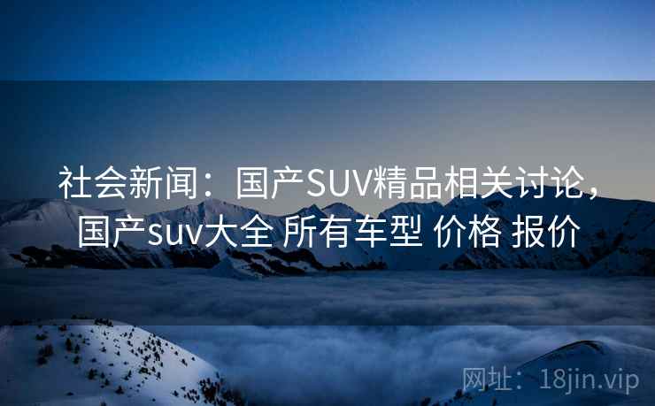 社会新闻：国产SUV精品相关讨论，国产suv大全 所有车型 价格 报价