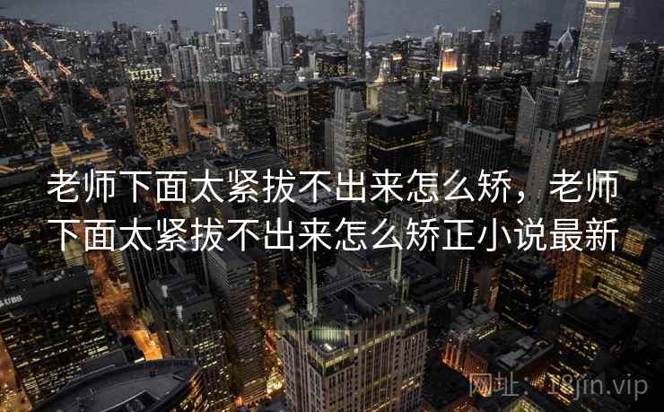 老师下面太紧拔不出来怎么矫,老师下面太紧拔不出来怎么矫正小说最新 老师下面太紧拔不出来怎么矫,老师下面太紧拔不出来怎么矫正小说最新