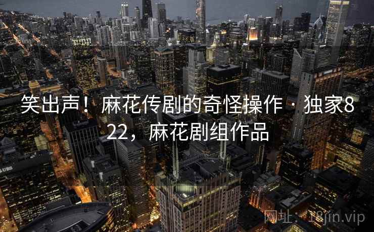 笑出声!麻花传剧的奇怪操作 · 独家822,麻花剧组作品 笑出声!麻花传剧的奇怪操作 · 独家822,麻花剧组作品