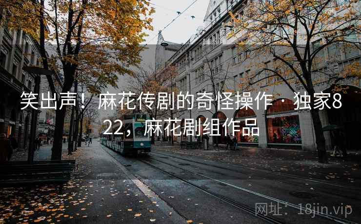 笑出声!麻花传剧的奇怪操作 · 独家822,麻花剧组作品 笑出声!麻花传剧的奇怪操作 · 独家822,麻花剧组作品