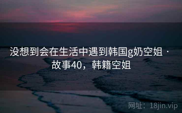没想到会在生活中遇到韩国g奶空姐 · 故事40,韩籍空姐 没想到会在生活中遇到韩国g奶空姐 · 故事40,韩籍空姐