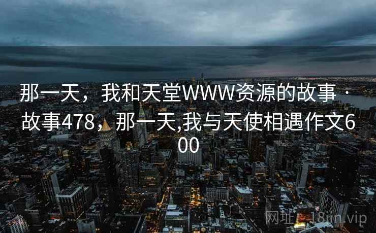 那一天,我和天堂WWW资源的故事 · 故事478,那一天,我与天使相遇作文600 那一天,我和天堂WWW资源的故事 · 故事478,那一天,我与天使相遇作文600