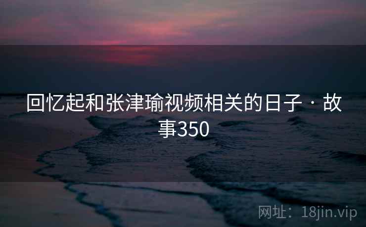 回忆起和张津瑜视频相关的日子 · 故事350 回忆起和张津瑜视频相关的日子 · 故事350