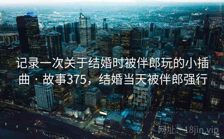 记录一次关于结婚时被伴郎玩的小插曲 · 故事375,结婚当天被伴郎强行 记录一次关于结婚时被伴郎玩的小插曲 · 故事375,结婚当天被伴郎强行