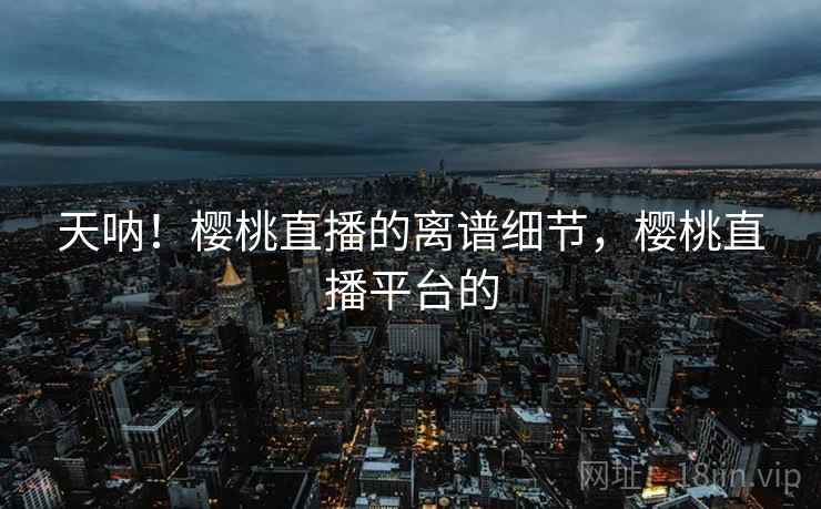 天呐!樱桃直播的离谱细节,樱桃直播平台的