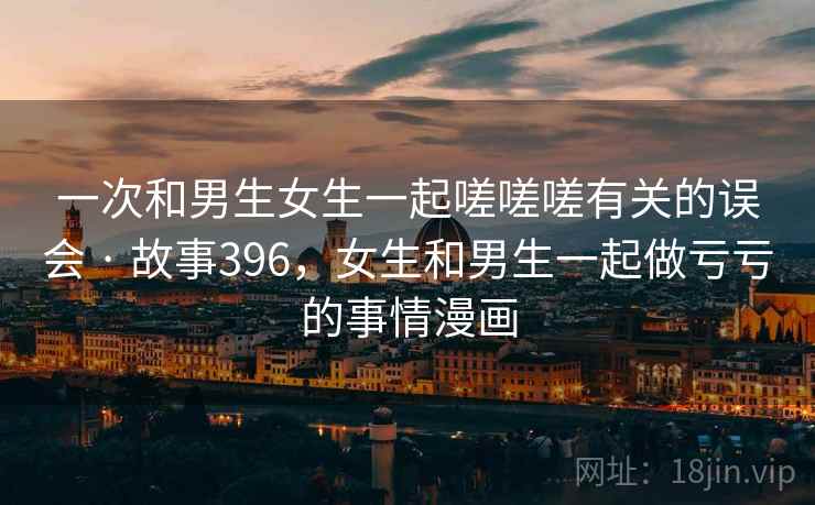 一次和男生女生一起嗟嗟嗟有关的误会 · 故事396,女生和男生一起做亏亏的事情漫画 一次和男生女生一起嗟嗟嗟有关的误会 · 故事396,女生和男生一起做亏亏的事情漫画