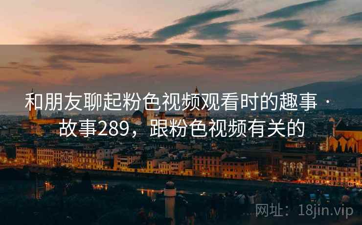 和朋友聊起粉色视频观看时的趣事 · 故事289,跟粉色视频有关的