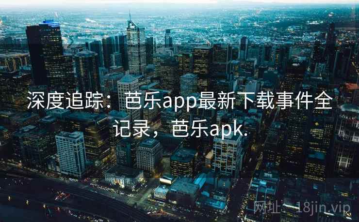 深度追踪:芭乐app最新下载事件全记录,芭乐apk. 深度追踪:芭乐app最新下载事件全记录,芭乐apk.