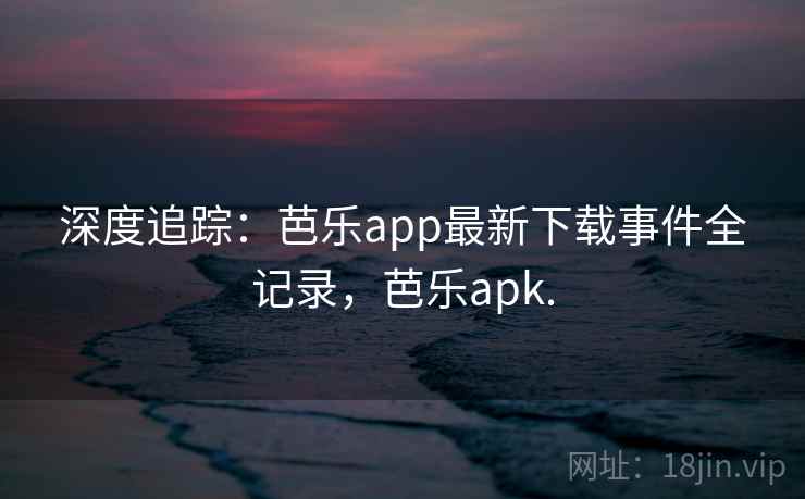 深度追踪:芭乐app最新下载事件全记录,芭乐apk. 深度追踪:芭乐app最新下载事件全记录,芭乐apk.