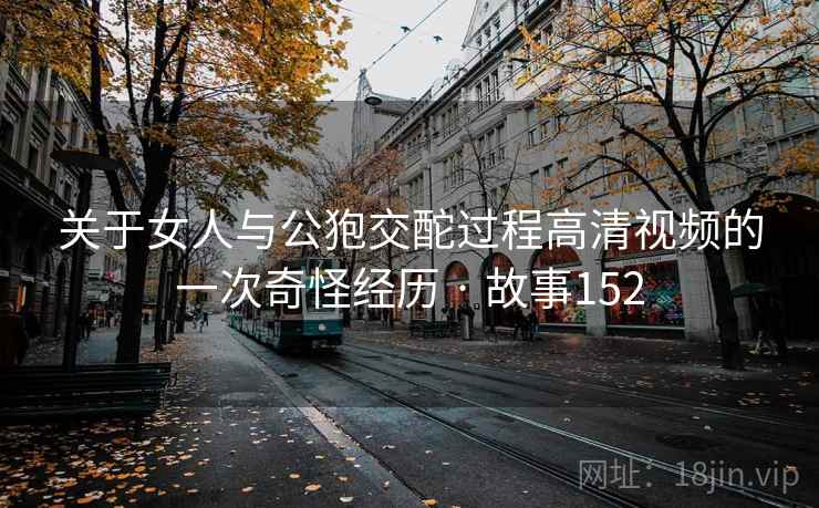 关于女人与公狍交酡过程高清视频的一次奇怪经历 · 故事152 关于女人与公狍交酡过程高清视频的一次奇怪经历 · 故事152