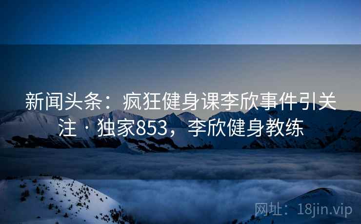 新闻头条:疯狂健身课李欣事件引关注 · 独家853,李欣健身教练 新闻头条:疯狂健身课李欣事件引关注 · 独家853,李欣健身教练