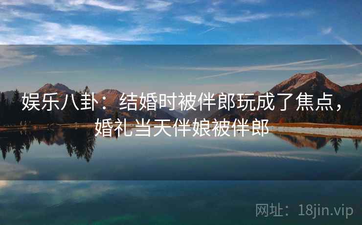 娱乐八卦：结婚时被伴郎玩成了焦点，婚礼当天伴娘被伴郎