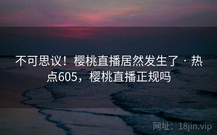 不可思议!樱桃直播居然发生了 · 热点605,樱桃直播正规吗