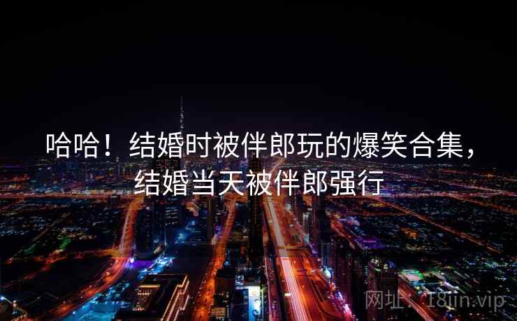 哈哈!结婚时被伴郎玩的爆笑合集,结婚当天被伴郎强行 哈哈!结婚时被伴郎玩的爆笑合集,结婚当天被伴郎强行