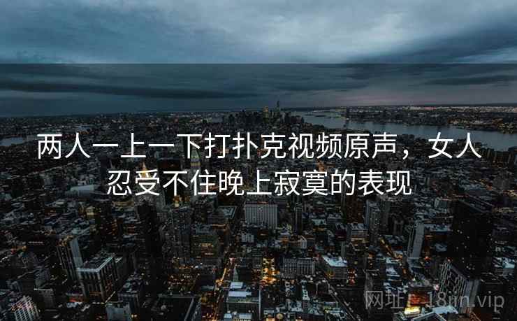 两人一上一下打扑克视频原声,女人忍受不住晚上寂寞的表现 两人一上一下打扑克视频原声,女人忍受不住晚上寂寞的表现