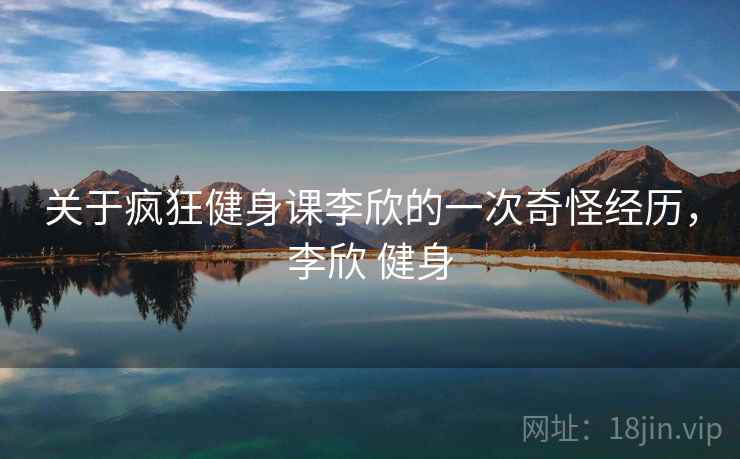 关于疯狂健身课李欣的一次奇怪经历,李欣 健身