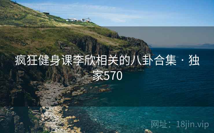 疯狂健身课李欣相关的八卦合集 · 独家570