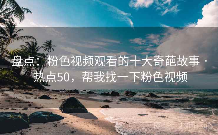 盘点:粉色视频观看的十大奇葩故事 · 热点50,帮我找一下粉色视频 盘点:粉色视频观看的十大奇葩故事 · 热点50,帮我找一下粉色视频