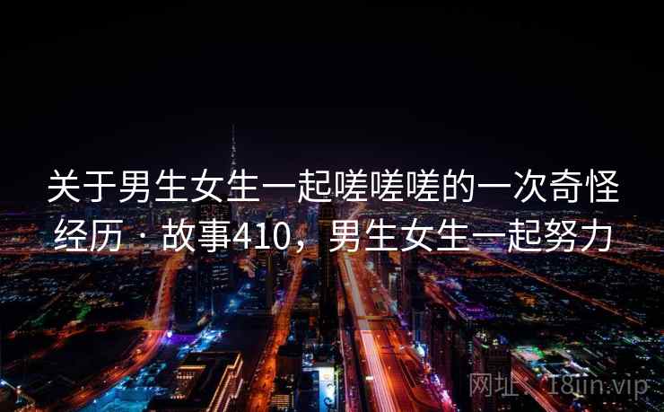 关于男生女生一起嗟嗟嗟的一次奇怪经历 · 故事410,男生女生一起努力 关于男生女生一起嗟嗟嗟的一次奇怪经历 · 故事410,男生女生一起努力