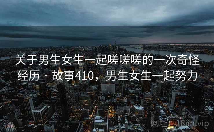 关于男生女生一起嗟嗟嗟的一次奇怪经历 · 故事410,男生女生一起努力 关于男生女生一起嗟嗟嗟的一次奇怪经历 · 故事410,男生女生一起努力